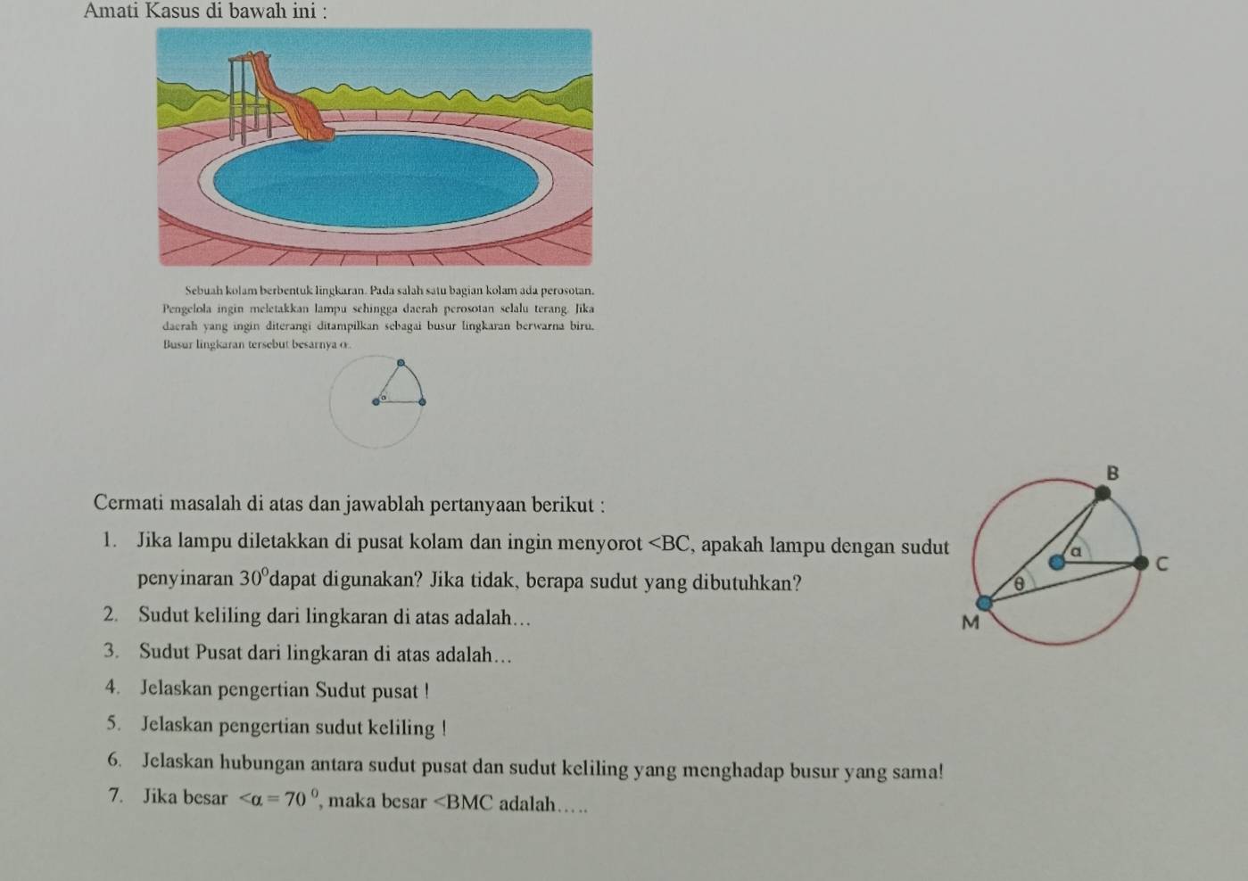 Amati Kasus di bawah ini : 
Sebuah kolam berbentuk lingkaran. Pada salah satu bagian kolam ada perosotan. 
Pengelola ingin meletakkan lampu sehingga daerah perosotan selalu terang. Jika 
daerah yang ingin diterangi ditampilkan sebagai busur lingkaran berwarna biru. 
Busur lingkaran tersebut besarnya o. 
Cermati masalah di atas dan jawablah pertanyaan berikut : 
1. Jika lampu diletakkan di pusat kolam dan ingin menyorot ∠ BC , apakah lampu dengan sudut 
penyinaran 30° 'dapat digunakan? Jika tidak, berapa sudut yang dibutuhkan? 
2. Sudut keliling dari lingkaran di atas adalah… 
3. Sudut Pusat dari lingkaran di atas adalah… 
4. Jelaskan pengertian Sudut pusat ! 
5. Jelaskan pengertian sudut keliling ! 
6. Jelaskan hubungan antara sudut pusat dan sudut keliling yang menghadap busur yang sama! 
7. Jika besar , maka besar ∠ BMC adalah….