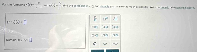 For the functions f(x)= x/x-1  and g(x)= 5/x  , find the composition f°g and simplify your answer as much as possible. Write the domain using interval notation.
 □ /□   □^(□) sqrt(□ )
(fcirc g)(x)=□
ojol (□ ,□ ) [□ ,□ ]
u□ (□ ,□ ] [□ ,□ )
Domain of fcirc g:□
∞ -∞