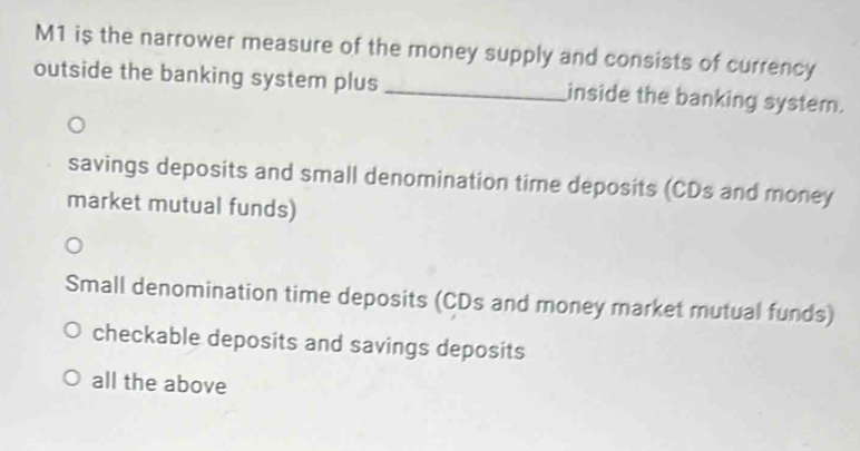 M1 is the narrower measure of the money supply and consists of currency
outside the banking system plus _inside the banking system.
savings deposits and small denomination time deposits (CDs and money
market mutual funds)
Small denomination time deposits (CDs and money market mutual funds)
checkable deposits and savings deposits
all the above