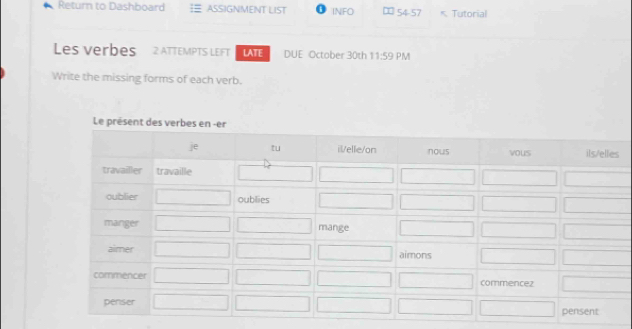 Return to Dashboard ASSIGNMENT LIST INFO 54-57 * Tutorial 
Les verbes 2 ATTEMPTS LEFT LATE DUE October 30th 11:59 PM 
Write the missing forms of each verb.