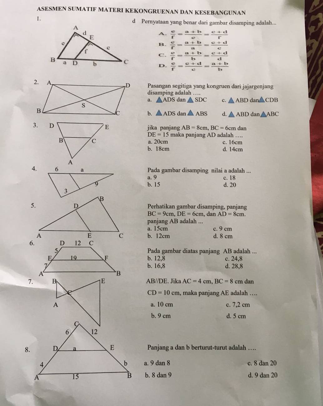 ASESMEN SUMATIF MATERI KEKONGRUENAN DAN KESEBANGUNAN
1.
d Pernyataan yang benar dari gambar disamping adalah...
A.  e/f = (a+b)/e = (c+d)/f 
B.  c/f = (a+b)/a = (c+d)/c 
C.  c/f = (a+b)/b = (c+d)/d 
D.  c/f = (c+d)/c = (a+b)/b 
Pasangan segitiga yang kongruen dari jajargenjang
disamping adalah …
a. △ ADS dan △ SDC c. △ ABD dan△ CDB
b. △ ADS dan △ ABS d. △ ABDdan△ ABC
3. jika panjang AB=8cm, BC=6cmdan
DE=15 maka panjang AD adalah …
a. 20cm c. 16cm
b. 18cm d. 14cm
4.Pada gambar disamping nilai a adalah ...
a. 9 c. 18
b. 15 d. 20
Perhatikan gambar disamping, panjang
BC=9cm, DE=6cm , dan AD=8cm. 
panjang AB adalah ...
a. 15cm c. 9 cm
b. 12cm d. 8 cm
6.
Pada gambar diatas panjang AB adalah ...
b. 12, 8 c. 24, 8
b. 16, 8 d. 28, 8
7. AB//DE. Jika AC=4cm, BC=8 cm dan
CD=10cm , maka panjang AE adalah ….
a. 10 cm c. 7,2 cm
b. 9 cm d. 5 cm
Panjang a dan b berturut-turut adalah …
a. 9dan8
c. 8 dan 20
b. 8dan9 d. 9 dan 20