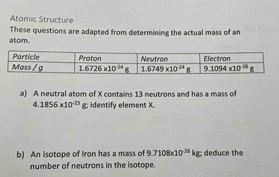 Atomic Structure
These questions are adapted from determining the actual mass of an
atom.
a) A neutral atom of X contains 13 neutrons and has a mass of
4.1856* 10^(-23)g;; identify element X.
b) An isotope of Iron has a mass of 9.7108x10^(-26)kg; deduce the
number of neutrons in the isotope.