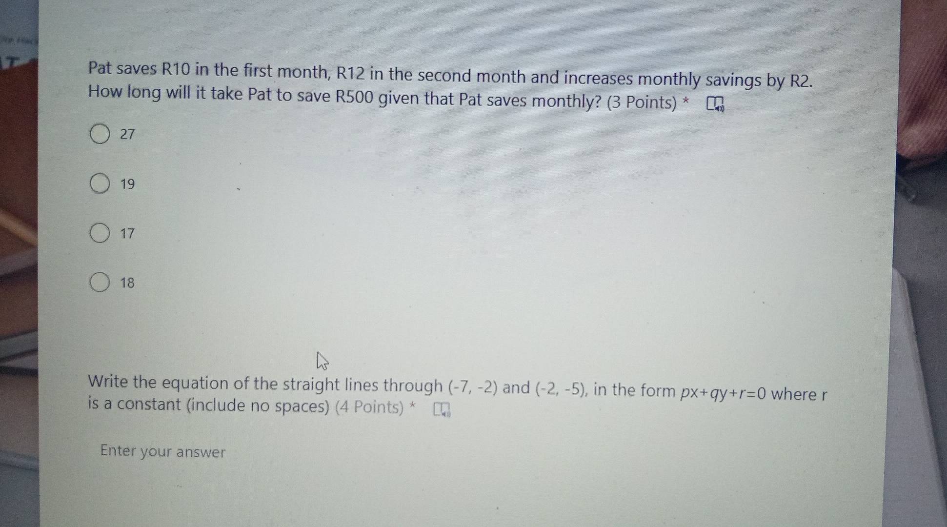 Pat saves R10 in the first month, R12 in the second month and increases monthly savings by R2.
How long will it take Pat to save R500 given that Pat saves monthly? (3 Points) *
27
19
17
18
Write the equation of the straight lines through (-7,-2) and (-2,-5) , in the form px+qy+r=0 where r
is a constant (include no spaces) (4 Points) *
Enter your answer