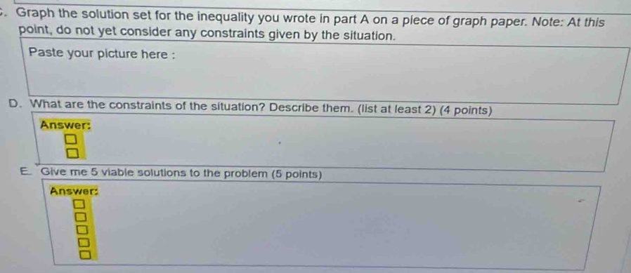 Graph the solution set for the inequality you wrote in part A on a piece of graph paper. Note: At this 
point, do not yet consider any constraints given by the situation. 
Paste your picture here : 
D. What are the constraints of the situation? Describe them. (list at least 2) (4 points) 
Answer: 
E Give me 5 viable solutions to the problem (5 points) 
Answer: