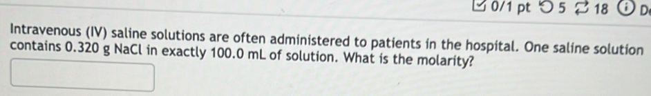 つ5 18 Od 
Intravenous (IV) saline solutions are often administered to patients in the hospital. One saline solution 
contains 0.320 g NaCl in exactly 100.0 mL of solution. What is the molarity?