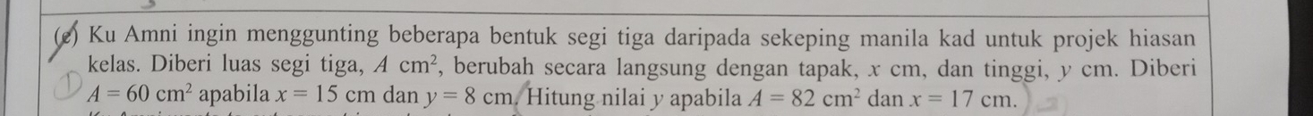 Ku Amni ingin menggunting beberapa bentuk segi tiga daripada sekeping manila kad untuk projek hiasan 
kelas. Diberi luas segi tiga, Acm^2 , berubah secara langsung dengan tapak, x cm, dan tinggi, y cm. Diberi
A=60cm^2 apabila x=15cm dan y=8cm Hitung nilai y apabila A=82cm^2 dan x=17cm.