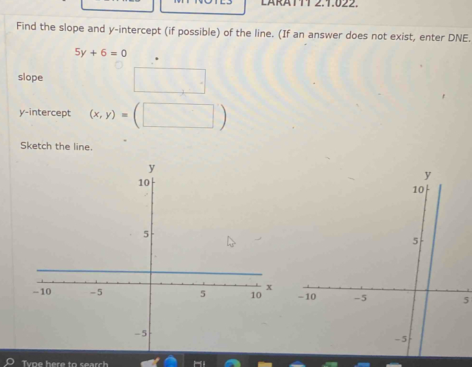 LARATTT 2.1.022. 
Find the slope and y-intercept (if possible) of the line. (If an answer does not exist, enter DNE.
5y+6=0
slope □ 
y-intercept (x,y)=(□ )
Sketch the line. 
5 
Tvoe here to search