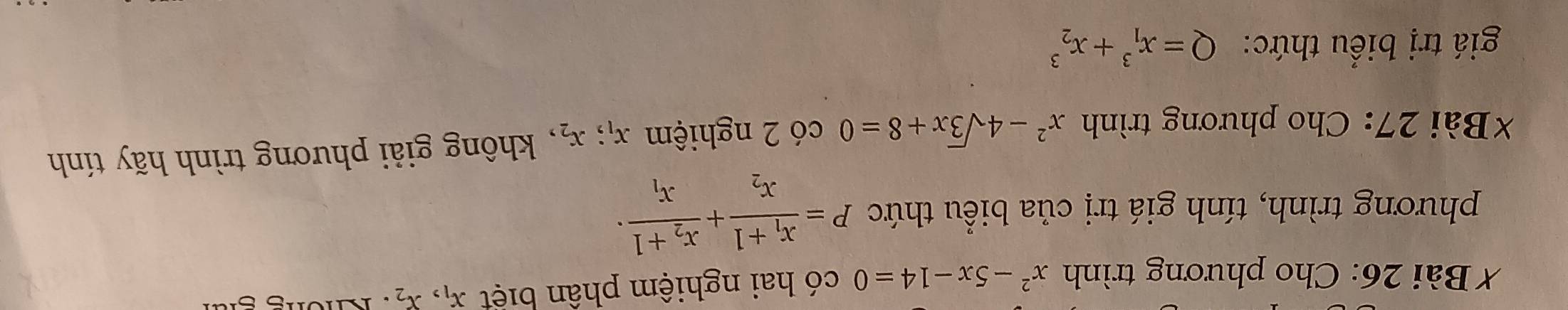 Cho phương trình x^2-5x-14=0 có hai nghiệm phân biệt x_1, x_2 : Không giải 
phương trình, tính giá trị của biểu thức P=frac x_1+1x_2+frac x_2+1x_1·
*Bài 27: Cho phương trình x^2-4sqrt(3)x+8=0 có 2 nghiệm x_1; x_2 , không giải phương trình hãy tính 
giá trị biểu thức: Q=x_1^3+x_2^3