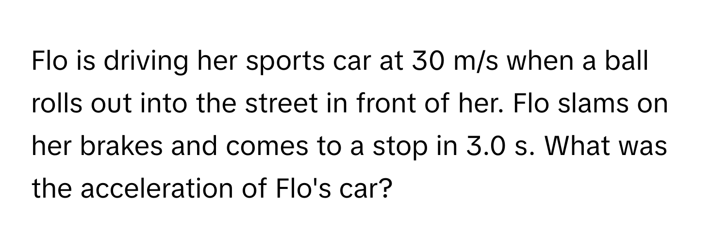 Flo is driving her sports car at 30 m/s when a ball rolls out into the street in front of her. Flo slams on her brakes and comes to a stop in 3.0 s. What was the acceleration of Flo's car?