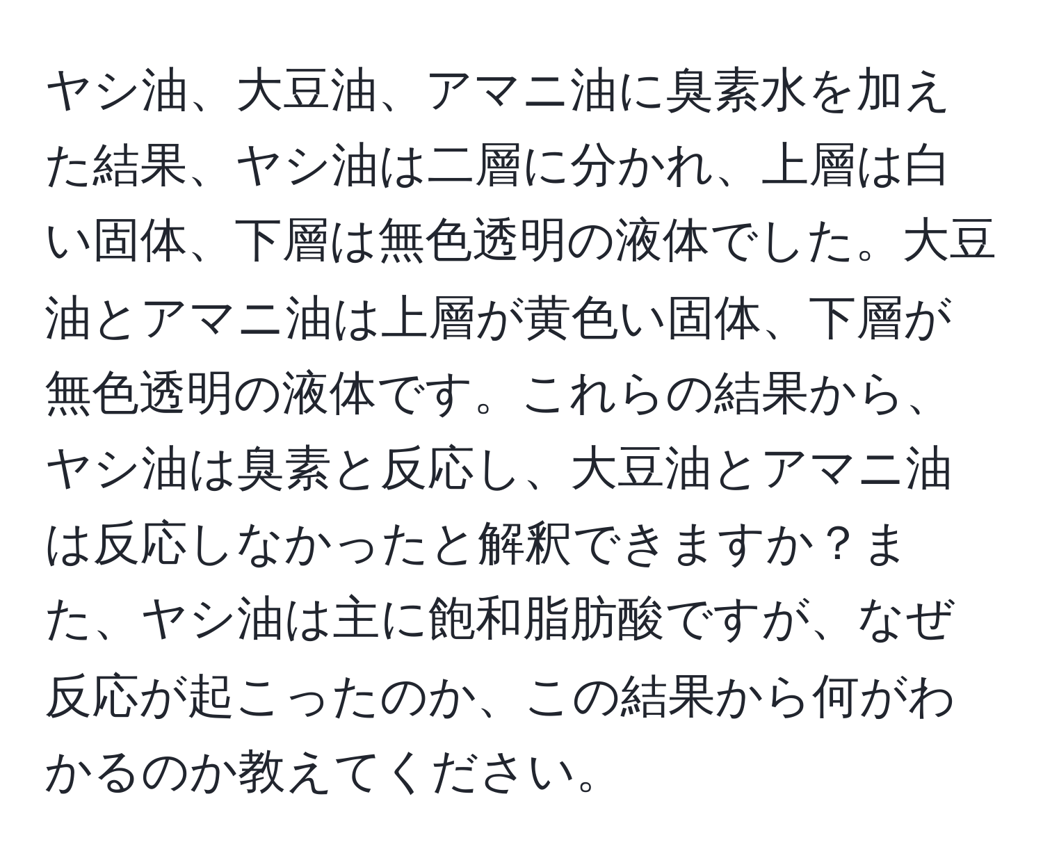 ヤシ油、大豆油、アマニ油に臭素水を加えた結果、ヤシ油は二層に分かれ、上層は白い固体、下層は無色透明の液体でした。大豆油とアマニ油は上層が黄色い固体、下層が無色透明の液体です。これらの結果から、ヤシ油は臭素と反応し、大豆油とアマニ油は反応しなかったと解釈できますか？また、ヤシ油は主に飽和脂肪酸ですが、なぜ反応が起こったのか、この結果から何がわかるのか教えてください。