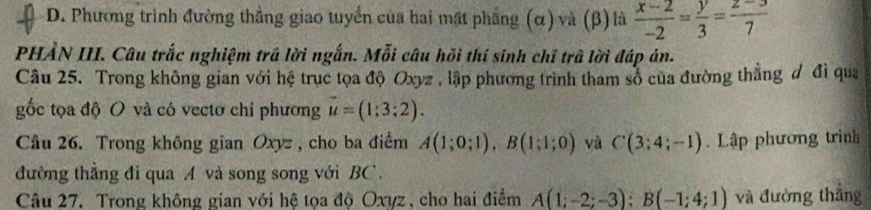 Phương trình đường thẳng giao tuyển của hai mặt phẳng (α) và (β) là  (x-2)/-2 = y/3 = (z-3)/7 
PHẢN III. Câu trắc nghiệm trã lời ngắn. Mỗi câu hồi thí sinh chỉ trã lời đáp án. 
Câu 25. Trong không gian với hệ trục tọa độ Oxyz , lập phương trình tham số của đường thẳng đ đi qua 
gốc tọa độ O và có vectơ chỉ phương vector u=(1;3;2). 
Câu 26. Trong không gian Oxyz , cho ba điểm A(1;0;1), B(1;1;0) và C(3;4;-1). Lập phương trình 
đường thẳng đi qua A và song song với BC. 
Câu 27. Trong không gian với hệ tọa độ Oxyz , cho hai điểm A(1;-2;-3); B(-1;4;1) và đường thắng