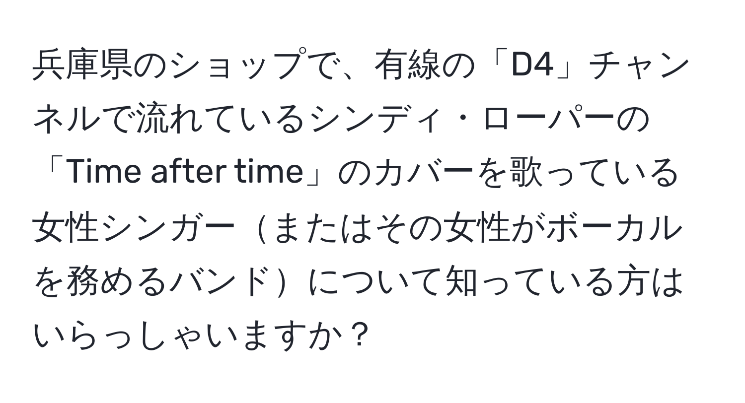 兵庫県のショップで、有線の「D4」チャンネルで流れているシンディ・ローパーの「Time after time」のカバーを歌っている女性シンガーまたはその女性がボーカルを務めるバンドについて知っている方はいらっしゃいますか？