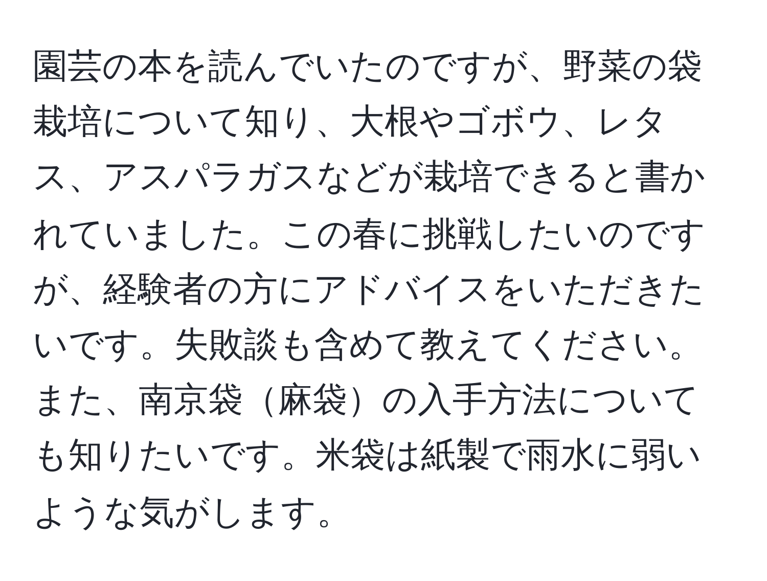 園芸の本を読んでいたのですが、野菜の袋栽培について知り、大根やゴボウ、レタス、アスパラガスなどが栽培できると書かれていました。この春に挑戦したいのですが、経験者の方にアドバイスをいただきたいです。失敗談も含めて教えてください。また、南京袋麻袋の入手方法についても知りたいです。米袋は紙製で雨水に弱いような気がします。