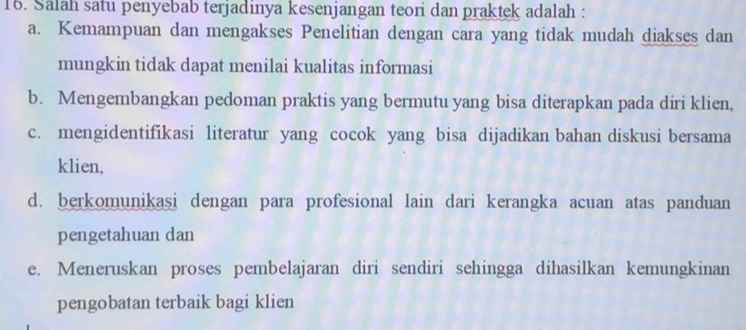 Salah satu penyebab terjadinya kesenjangan teori dan praktek adalah :
a. Kemampuan dan mengakses Penelitian dengan cara yang tidak mudah diakses dan
mungkin tidak dapat menilai kualitas informasi
b. Mengembangkan pedoman praktis yang bermutu yang bisa diterapkan pada diri klien,
c. mengidentifikasi literatur yang cocok yang bisa dijadikan bahan diskusi bersama
klien,
d. berkomunikasi dengan para profesional lain dari kerangka acuan atas panduan
pengetahuan dan
e. Meneruskan proses pembelajaran diri sendiri sehingga dihasilkan kemungkinan
pengobatan terbaik bagi klien