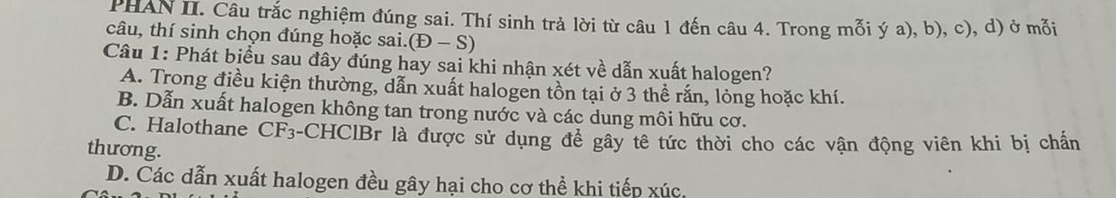 PHAN II. Câu trắc nghiệm đúng sai. Thí sinh trả lời từ câu 1 đến câu 4. Trong mỗi ý a), b), c), d) ở mỗi
câu, thí sinh chọn đúng hoặc sai. (E-S)
Câu 1: Phát biểu sau đây đúng hay sai khi nhận xét về dẫn xuất halogen?
A. Trong điều kiện thường, dẫn xuất halogen tồn tại ở 3 thể rắn, lỏng hoặc khí.
B. Dẫn xuất halogen không tan trong nước và các dung môi hữu cơ.
C. Halothane CF_3 -CHClBr là được sử dụng để gây tê tức thời cho các vận động viên khi bị chấn
thương.
D. Các dẫn xuất halogen đều gây hại cho cơ thể khi tiếp xúc.