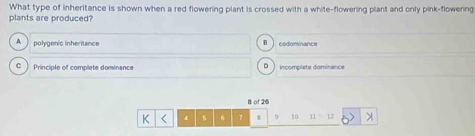 What type of inheritance is shown when a red flowering plant is crossed with a white-flowering plant and only pink-flowering
plants are produced?
A polygenic inheritance B codominance
D
C  Principle of complete dominance incomplete dominance
8 of 26
K 4 5 6 7 8 9 10 11=1 2