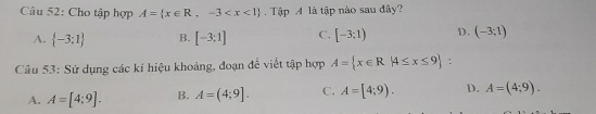 Cho tập hợp A= x∈ R,-3 Tập A là tập nào sau đây?
A.  -3;1 B. [-3:1] C. [-3;1) D. (-3;1)
Câu 53: Sử dụng các kí hiệu khoảng, đoạn để viết tập hợp A= x∈ R|4≤ x≤ 9
A. A=[4;9]. B. A=(4;9]. C. A=[4;9). D. A=(4;9).