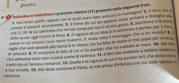 ghiotto. 
Individua e sottolinea i pronomi relativi (17) presenti nelle seguenti frasi. 
1. Hai rivisto quelle ragazze con le quali avevi fatto amicizia in montagna? 2. Il libro che ti 
presto ti piacerà sicuramente. 3. Il treno da cui sei appena scesa arriverà a Bologna alle 
ore 21:30. 4. La camicetta che mi hai comprato non è di mio gusto. 5. Sant'Anna è la santa 
della quale oggi ricorre la festa. 6. Il ragazzo di cui Alda è innamorata è partito per il Perù, 
paese in cui vivono i suoi nonni materni. 7. Avete letto il messaggio che vi ho inviato? 8. I 
vigile che vedi davanti alla banca è lo stesso che ha fatto la multa al mio papà per eccesso 
di velocità. 9. Vi mostrerò le foto di cui vi ho parlato, che ho scattato al mare. 10. Nel film 
che abbiamo visto non ci sono scene di violenza. 11. Il film che andiamo a vedere stasera è 
tratto da un famoso romanzo. 12. Quella è la ragazza di cui ti ho parlato ieri, che abita vicino 
a tua sorella. 13. Alla festa conoscerai Paola, la mia amica d’infanzia con cui vado spesso in 
vacanza.