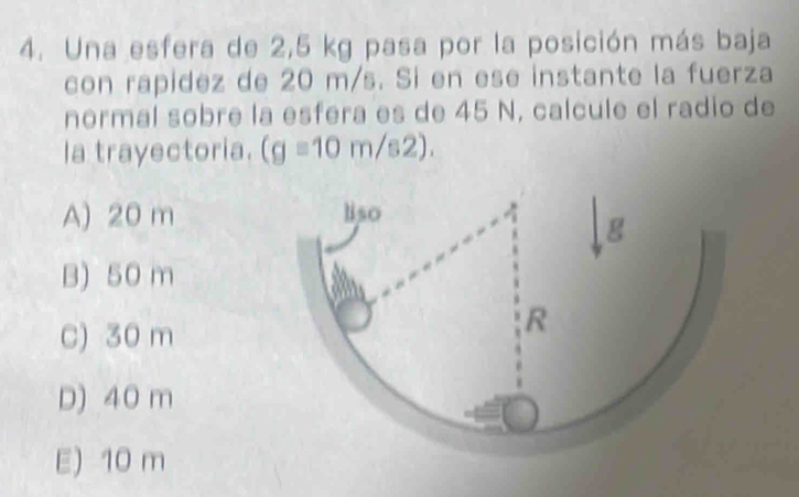 Una esfera de 2,5 kg pasa por la posición más baja
con rapidez de 20 m/s. Si en ese instante la fuerza
normal sobre la esfera es de 45 N, calcule el radio de
la trayectoria. (g=10m/s2).
A) 20 m
B) 50 m
C) 30 m
D) 40 m
E) 10 m