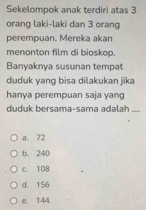 Sekelompok anak terdiri atas 3
orang laki-laki dan 3 orang
perempuan. Mereka akan
menonton film di bioskop.
Banyaknya susunan tempat
duduk yang bisa dilakukan jika
hanya perempuan saja yang
duduk bersama-sama adalah ....
a. 72
b. 240
c. 108
d. 156
e. 144