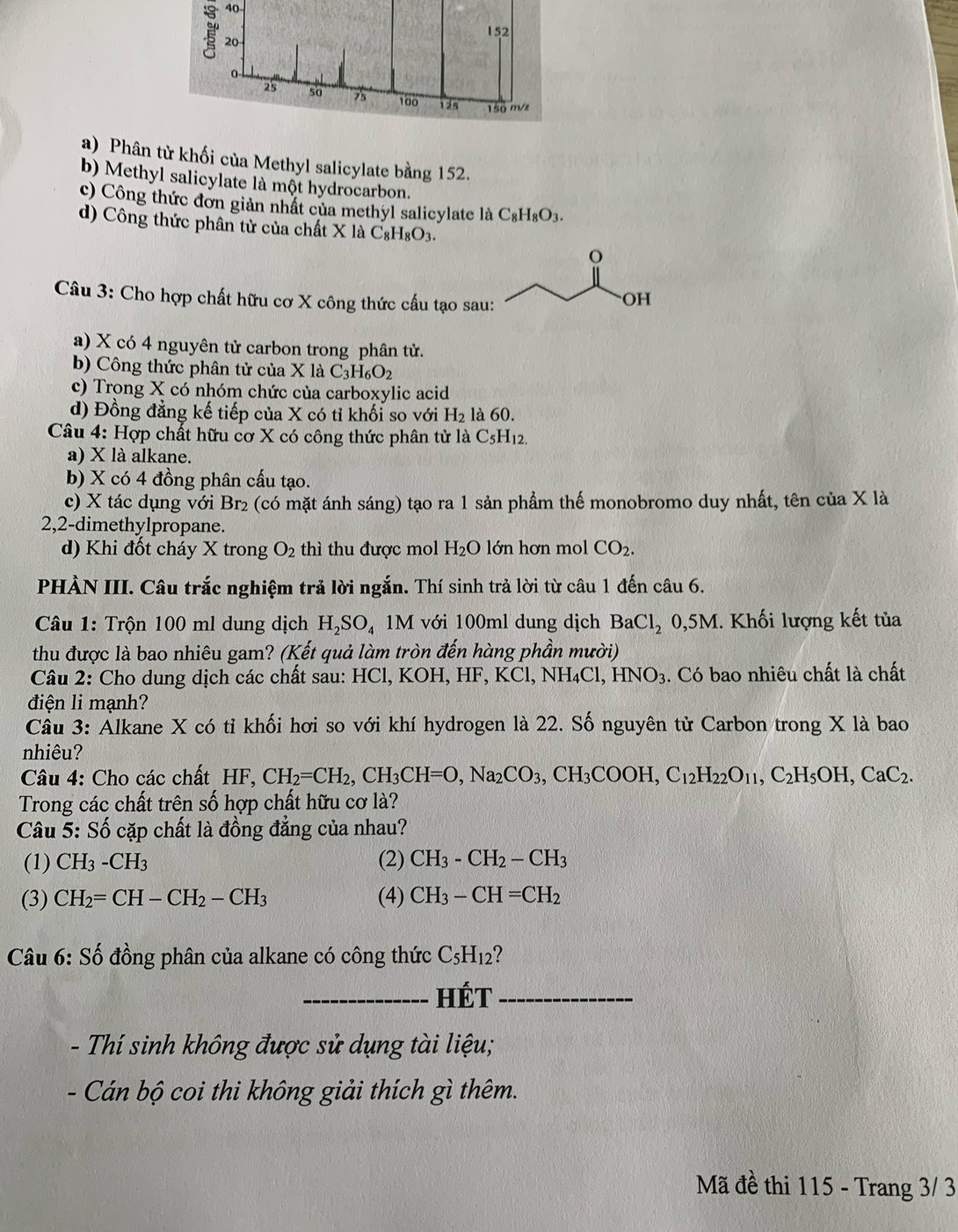 Phân từ khối của Methyl salicylate bằng 152.
b) Methyl salicylate là một hydrocarbon.
c) Công thức đơn giản nhất của methyl salicylate là C_8H_8O_3.
d) Công thức phân tử của chất X là C_8H_8O_3.
o
Câu 3: Cho hợp chất hữu cơ X công thức cấu tạo sau:
OH
a) X có 4 nguyên tử carbon trong phân tử.
b) Công thức phân tử của X là C_3H_6O_2
c) Trong X có nhóm chức của carboxylic acid
d) Đồng đẳng kế tiếp của X có tỉ khối so với H_2 là 60.
Câu 4: Hợp chất hữu cơ X có công thức phân tử là C_5H_12.
a) X là alkane.
b) X có 4 đồng phân cấu tạo.
c) X tác dụng với Br₂ (có mặt ánh sáng) tạo ra 1 sản phẩm thế monobromo duy nhất, tên của X là
2,2-dimethylpropane.
d) Khi đốt cháy X trong O_2 thì thu được mol H_2O lớn hơn mol CO_2.
PHÀN III. Câu trắc nghiệm trả lời ngắn. Thí sinh trả lời từ câu 1 đến câu 6.
Câu 1: Trộn 100 ml dung dịch H_2SO_4 1M với 100ml dung dịch BaCl_2 0,5M. Khối lượng kết tủa
thu được là bao nhiêu gam? (Kết quả làm tròn đến hàng phần mười)
Câu 2: Cho dung dịch các chất sau: HCl, KOH, HF, KCl. C NH_4Cl,HNO_3. Có bao nhiêu chất là chất
điện li mạnh?
Cầu 3: Álkane X có tỉ khối hơi so với khí hydrogen là 22. Số nguyên tử Carbon trong X là bao
nhiêu?
Câu 4: Cho các chất HF, CH_2=CH_2,CH_3CH=O,Na_2CO_3,CH_3COOH,C_12H_22O_11,C_2H_5OH,CaC_2.
Trong các chất trên số hợp chất hữu cơ là?
Câu 5: Số cặp chất là đồng đẳng của nhau?
(1) CH_3-CH_3 (2) CH_3-CH_2-CH_3
(3) CH_2=CH-CH_2-CH_3 (4) CH_3-CH=CH_2
Câu 6: Số đồng phân của alkane có công thức C_5H_12
_HÉT_
- Thí sinh không được sử dụng tài liệu;
- Cán bộ coi thi không giải thích gì thêm.
Mã đề thi 115 - Trang 3/ 3