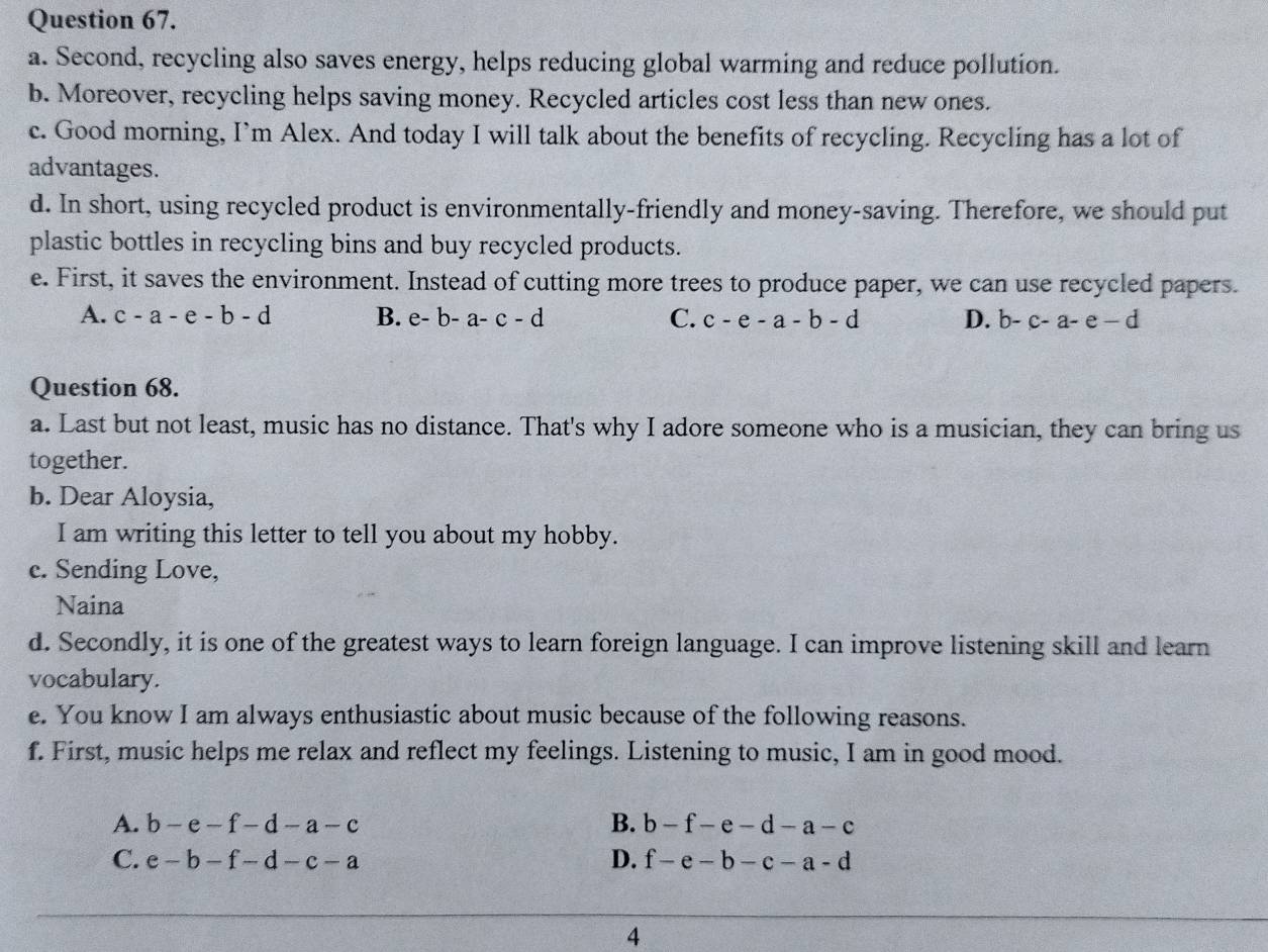 Second, recycling also saves energy, helps reducing global warming and reduce pollution.
b. Moreover, recycling helps saving money. Recycled articles cost less than new ones.
c. Good morning, I’m Alex. And today I will talk about the benefits of recycling. Recycling has a lot of
advantages.
d. In short, using recycled product is environmentally-friendly and money-saving. Therefore, we should put
plastic bottles in recycling bins and buy recycled products.
e. First, it saves the environment. Instead of cutting more trees to produce paper, we can use recycled papers.
A. c-a-e-b-d B. e-b-a-c-d C. c-e-a-b-d D. b-c-a-e-d
Question 68.
a. Last but not least, music has no distance. That's why I adore someone who is a musician, they can bring us
together.
b. Dear Aloysia,
I am writing this letter to tell you about my hobby.
c. Sending Love,
Naina
d. Secondly, it is one of the greatest ways to learn foreign language. I can improve listening skill and learn
vocabulary.
e. You know I am always enthusiastic about music because of the following reasons.
f. First, music helps me relax and reflect my feelings. Listening to music, I am in good mood.
A. b-e-f-d-a-c B. b-f-e-d-a-c
C. e-b-f-d-c-a D. f-e-b-c-a-d
4