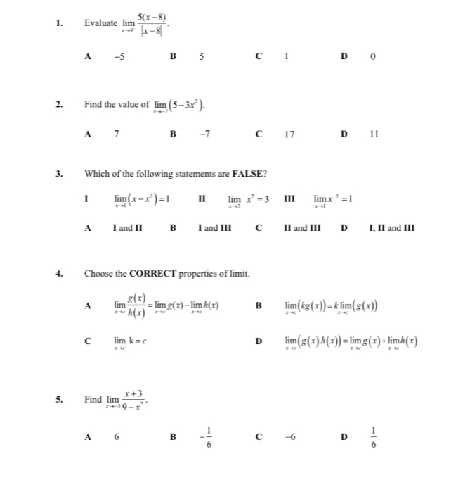 Evaluate limlimits _xto x (5(x-8))/|x-8| .
A -5 B 5 C 1 D 0
2. Find the value of limlimits _xto -2(5-3x^2). 
A 7 B -7 C 17 D 11
3. Which of the following statements are FALSE?
I limlimits _xto 1(x-x^3)=1 I limlimits _xto 3x^7=3 III limlimits _xto 1x^(-3)=1
A I and II B I and III C II and III D I, II and III
4. Choose the CORRECT properties of limit.
A limlimits _xto c g(x)/h(x) =limlimits _xto cg(x)-limlimits _xto ch(x) B limlimits _xto c(kg(x))=klimlimits _xto c(g(x))
C limlimits _xto ck=c
D limlimits _xto c(g(x)h(x))=limlimits _xto cg(x)+limlimits _xto ch(x)
5. Find limlimits _xto -3 (x+3)/9-x^2 . 
A 6 B - 1/6  C -6 D  1/6 