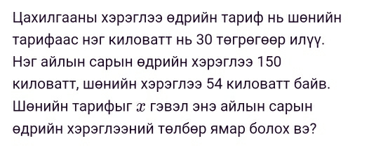 Цахилгааны хэрэглээ Θдрийн τариф нь шθнийн 
тарифаас нэг киловатт нь ЗО тегрегеер илуу. 
Həг айлыен сарын θдрийη хэрэглээ 150 
Κиловатт, Шθнийη хэрэглээ 54 киловатт байв. 
Шθнийη Τарифыг x гэвэл энэ айлын сарын 
Θдрийн хэрэглээний Τθлбθр ямар болох вэ?