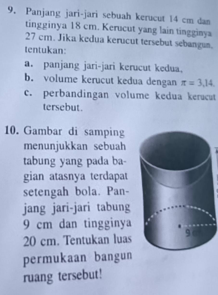 Panjang jari-jari sebuah kerucut 14 cm dan 
tingginya 18 cm. Kerucut yang lain tingginya
27 cm. Jika kedua kerucut tersebut sebangun. 
tentukan: 
a. panjang jari-jari kerucut kedua, 
b. volume kerucut kedua dengan π =3,14. 
c. perbandingan volume kedua kerucut 
tersebut. 
10. Gambar di samping 
menunjukkan sebuah 
tabung yang pada ba- 
gian atasnya terdapat 
setengah bola. Pan- 
jang jari-jari tabung
9 cm dan tingginya
20 cm. Tentukan luas 
permukaan bangun 
ruang tersebut!