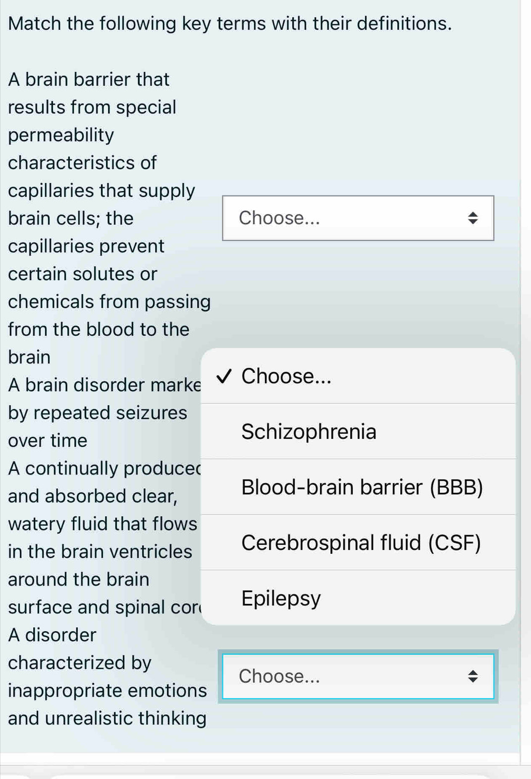 Match the following key terms with their definitions.
A brain barrier that
results from special
permeability
characteristics of
capillaries that supply
brain cells; the Choose...
capillaries prevent
certain solutes or
chemicals from passing
from the blood to the
brain
A brain disorder marke √ Choose...
by repeated seizures
over time
Schizophrenia
A continually produce
and absorbed clear,
Blood-brain barrier (BBB)
watery fluid that flows
in the brain ventricles Cerebrospinal fluid (CSF)
around the brain
surface and spinal cor Epilepsy
A disorder
characterized by
Choose...
inappropriate emotions
and unrealistic thinking