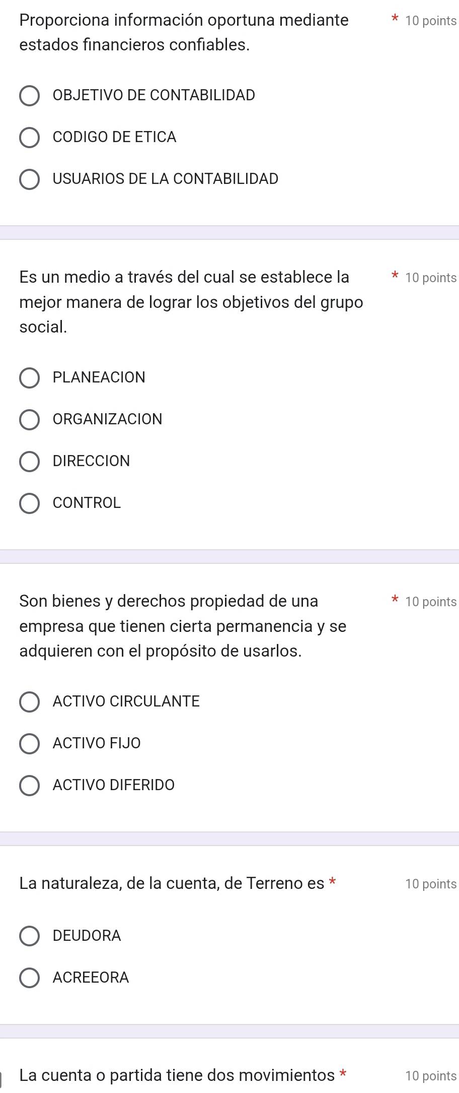 Proporciona información oportuna mediante 10 points
estados financieros confiables.
OBJETIVO DE CONTABILIDAD
CODIGO DE ETICA
USUARIOS DE LA CONTABILIDAD
Es un medio a través del cual se establece la 10 points
mejor manera de lograr los objetivos del grupo
social.
PLANEACION
ORGANIZACION
DIRECCION
CONTROL
Son bienes y derechos propiedad de una 10 points
empresa que tienen cierta permanencia y se
adquieren con el propósito de usarlos.
ACTIVO CIRCULANTE
ACTIVO FIJO
ACTIVO DIFERIDO
La naturaleza, de la cuenta, de Terreno es * 10 points
DEUDORA
ACREEORA
La cuenta o partida tiene dos movimientos * 10 points