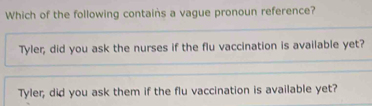 Which of the following contains a vague pronoun reference?
Tyler, did you ask the nurses if the flu vaccination is available yet?
Tyler, did you ask them if the flu vaccination is available yet?