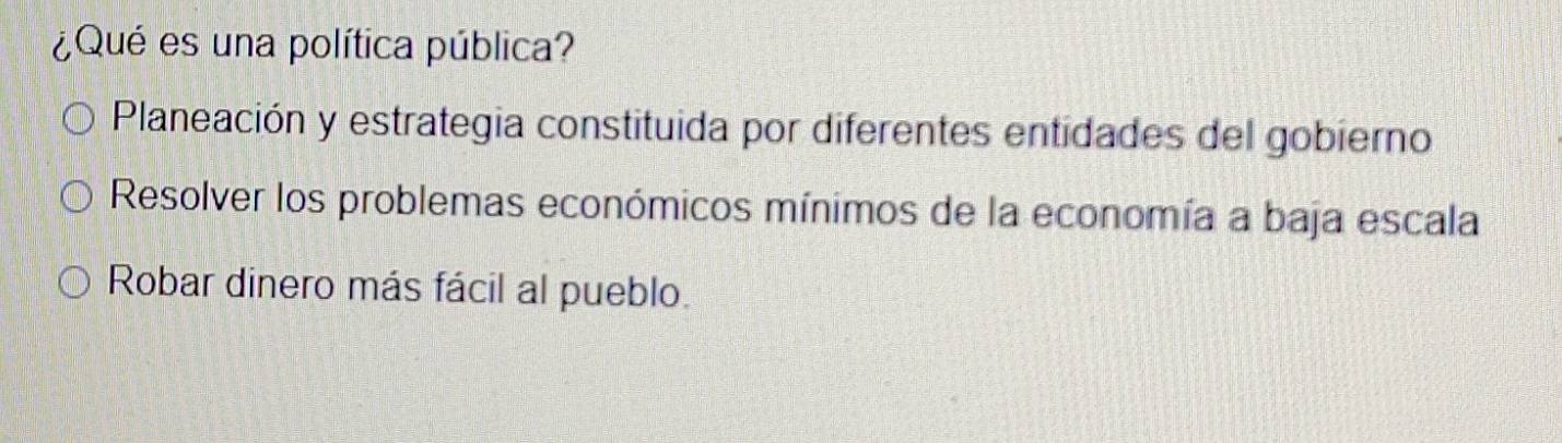 ¿Qué es una política pública?
Planeación y estrategia constituida por diferentes entidades del gobierno
Resolver los problemas económicos mínimos de la economía a baja escala
Robar dinero más fácil al pueblo.