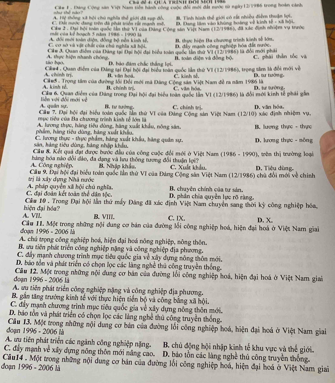 Chủ đề 4: QUẢ TRÍNH ĐÔi Mời 1986
Cầu 1. Đảng Cộng sản Việt Nam tiền hành công cuộc đổi mới đất nước từ ngày12/1986 trong hoàn cảnh
như thể nào?
A. Hệ thống xã hội chủ nghĩa thể giới đã sụp đồ, B. Tình hình thế giới có rất nhiều điểm thuận lợi.
C. Đất nước đang trên đã phát triển rất mạnh mẽ. D. Đang lâm vào khủng hoàng về kinh tế - xã hội.
Cầu 2 . Đại hội toàn quốc lần thứ V1 của Đảng Cộng sản Việt Nam (12/1986), đã xác định nhiệm vụ trước
mắt của kể hoạch 5 năm 1986 - 1990 là
A. đổi mới toàn diện, đồng bộ nền kinh tế, B. thực hiện Ba chương trình kinh tế lớn.
C. cơ sở và vật chất của chủ nghĩa xã hội. D. đầy mạnh công nghiệp hóa đất nước.
Câu 3. Quan điểm của Đảng tại Đại hội đại biểu toàn quốc lần thứ VI (12/1986) là đổi mới phải
A. thực hiện nhanh chóng. B. toàn diện và đồng bộ. C. phải thần tốc và
táo bạo. D. bảo đảm chắc thắng lợi.
Câu4 . Quan điểm của Đảng tại Đại hội đại biểu toàn quốc lần thứ VI (12/1986), trọng tâm là đổi mới về
A. chính trị. B. văn hoá. C. kinh tế. D. tư tưởng.
Câu5 . Trọng tâm của đường lối Đổi mới mà Đảng Cộng sản Việt Nam đề ra năm 1986 là
A. kinh tế. B. chính trị. C. văn hóa. D. tư tưởng.
Câu 6. Quan điểm của Đảng trong Đại hội đại biểu toàn quốc lần VI (12/1986) là đồi mới kinh tế phải gắn
liền với đổi mới về
A. quân sự. B. tư tưởng. C. chính trị. D. văn hóa.
Câu 7. Đại hội đại biểu toàn quốc Jần thứ VI của Đảng Cộng sản Việt Nam (12/10) xác định nhiệm vụ,
mục tiêu của Ba chương trình kỉnh tế lớn là
A. lương thực, hàng tiêu dùng, hàng xuất khẩu, nông sản. B. lương thực - thực
phầm, hàng tiêu dùng, hàng xuất khẩu.
C. lương thực - thực phẩm, hàng xuất khẩu, hàng quân sự. D. lương thực - nông
sản, hàng tiêu dùng, hàng nhập khẩu.
Câu 8. Kết quả đạt được bước đầu của công cuộc đồi mới ở Việt Nam (1986 - 1990), trên thị trường loại
hàng hóa nào dồi dào, đa dạng và lưu thông tương đối thuận lợi?
A. Công nghiệp. B. Nhập khẩu. C. Xuất khẩu. D. Tiêu dùng.
Câu 9. Đại hội đại biểu toàn quốc lần thứ VI của Đảng Cộng sản Việt Nam (12/1986) chủ đổi mới về chính
trị là xây dựng Nhà nước
A. pháp quyền xã hội chủ nghĩa. B. chuyên chính của tư sản.
C. đại đoàn kết toàn thể dân tộc. D. phân chia quyền lực rõ ràng.
Câu 10 . Trong Đại hội lần thứ mấy Đảng đã xác định Việt Nam chuyền sang thời kỳ công nghiệp hóa,
hiện đại hóa?
A. VII. B. VIII. C. IX.
D. X.
Câu 11. Một trong những nội dung cơ bản của đường lối công nghiệp hoá, hiện đại hoá ở Việt Nam giai
đoạn 1996 - 2006 là
A. chú trọng công nghiệp hoá, hiện đại hoá nông nghiệp, nông thôn.
B. ưu tiên phát triển công nghiệp nặng và công nghiệp địa phương.
C. đầy mạnh chương trình mục tiêu quốc gia về xây dựng nông thôn mới.
D. bảo tồn và phát triển có chọn lọc các làng nghề thủ công truyền thống.
Câu 12. Một trong những nội dung cơ bản của đường lối công nghiệp hoá, hiện đại hoá ở Việt Nam giai
đoạn 1996 - 2006 là
A. ưu tiên phát triển công nghiệp nặng và công nghiệp địa phương.
B. gắn tăng trưởng kinh tế với thực hiện tiến bộ và công bằng xã hội.
C. đầy mạnh chương trình mục tiêu quốc gia về xây dựng nông thôn mới.
D. bảo tồn và phát triển có chọn lọc các làng nghề thủ công truyền thống.
Câu 13. Một trong những nội dung cơ bản của đường lối công nghiệp hoá, hiện đại hoá ở Việt Nam giai
đoạn 1996 - 2006 là
A. ưu tiên phát triển các ngành công nghiệp nặng.  B. chủ động hội nhập kinh tế khu vực và thế giới.
C. đầy mạnh về xây dựng nông thôn mới nâng cao.  D. bảo tồn các làng nghề thủ công truyền thống.
Câu14 . Một trong những nội dung cơ bản của đường lối công nghiệp hoá, hiện đại hoá ở Việt Nam giai
đoạn 1996 - 2006 là