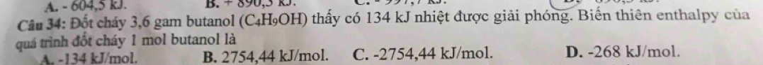 A. - 604, 5 kJ.
Câu 34: Đốt cháy 3, 6 gam butanol (C₄H₉OH) thấy có 134 kJ nhiệt được giải phóng. Biến thiên enthalpy của
quá trình đốt cháy 1 mol butanol là
A. -134 kJ/mol. B. 2754,44 kJ/mol. C. -2754,44 kJ/mol. D. -268 kJ/mol.