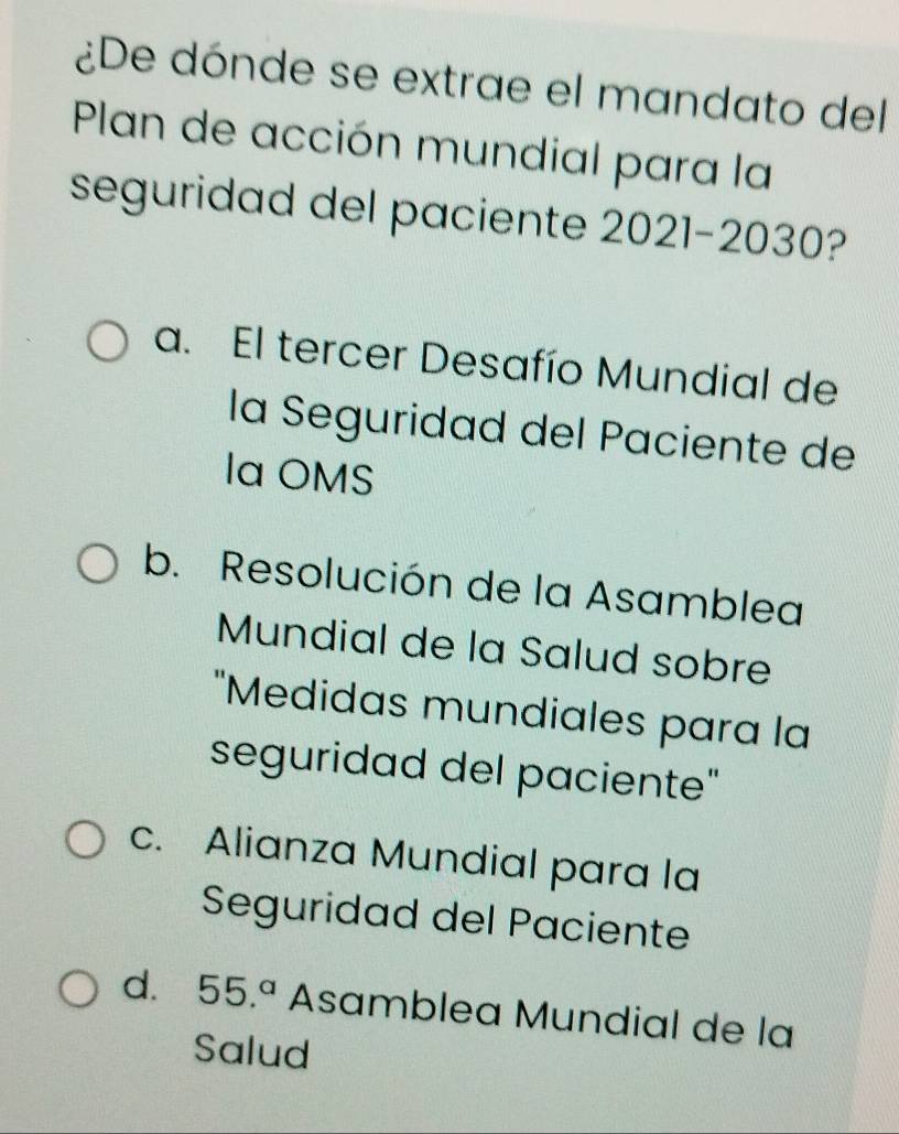 ¿De dónde se extrae el mandato del
Plan de acción mundial para la
seguridad del paciente 2021-2030
a. El tercer Desafío Mundial de
la Seguridad del Paciente de
la OMS
b. Resolución de la Asamblea
Mundial de la Salud sobre
"Medidas mundiales para la
seguridad del paciente"
c. Alianza Mundial para la
Seguridad del Paciente
d. 55.^a Asamblea Mundial de la
Salud