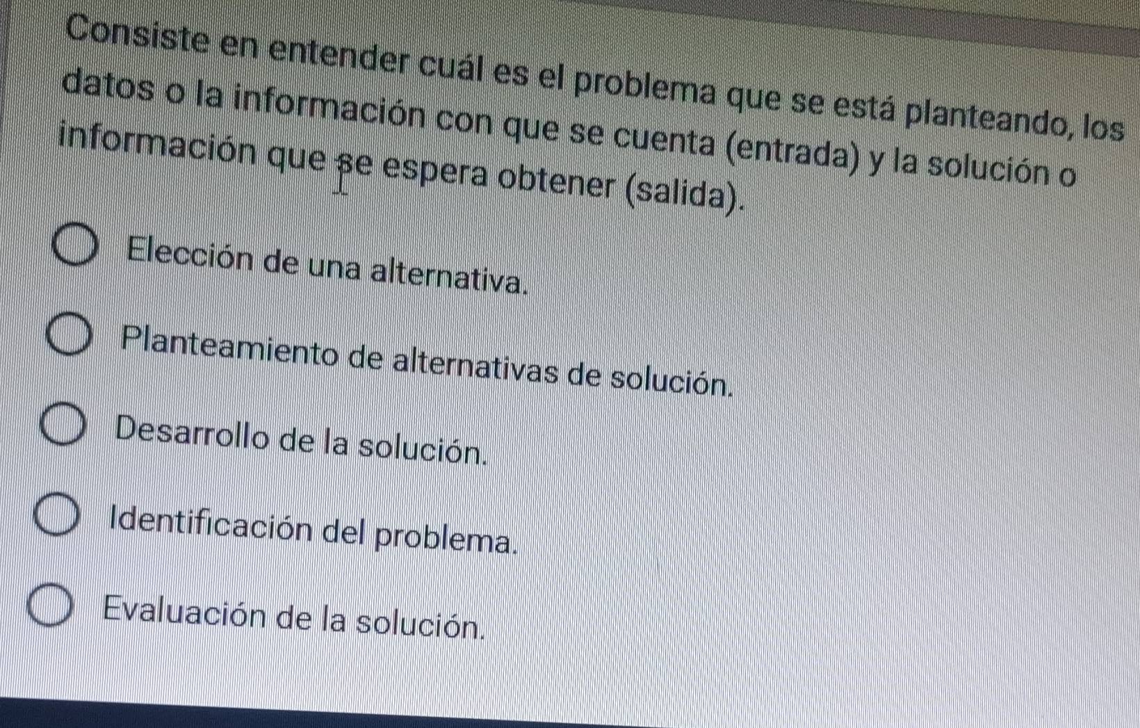 Consiste en entender cuál es el problema que se está planteando, los
datos o la información con que se cuenta (entrada) y la solución o
información que se espera obtener (salida).
Elección de una alternativa.
Planteamiento de alternativas de solución.
Desarrollo de la solución.
Identificación del problema.
Evaluación de la solución.