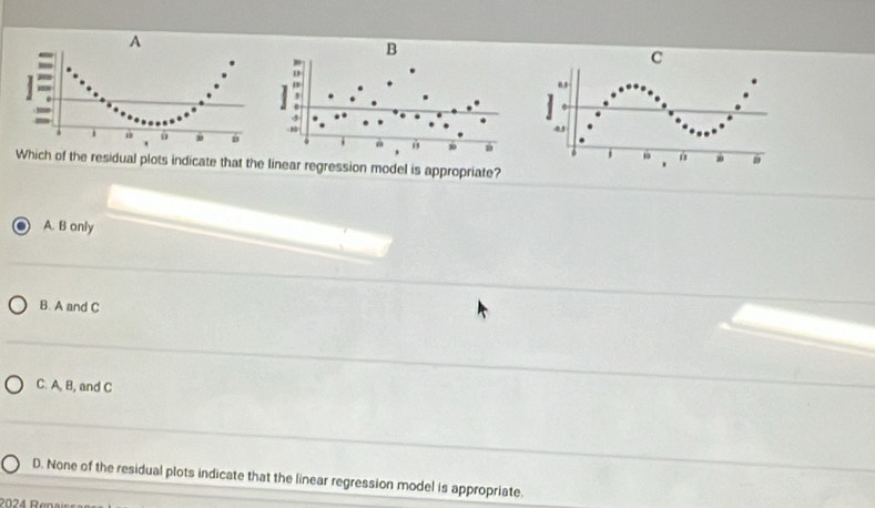 A
C
e
1 a 
4J
ù
. .
1 u
Which of the residual plots indicate that the linear regression model is appropriate?
.
A. B only
B. A and C
C. A, B, and C
D. None of the residual plots indicate that the linear regression model is appropriate.
2024 Renai