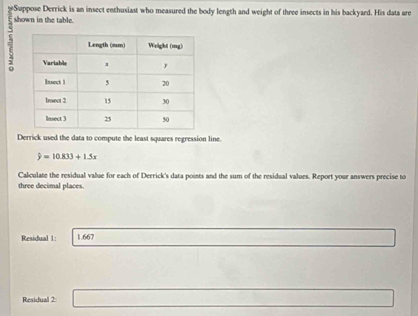 Suppose Derrick is an insect enthusiast who measured the body length and weight of three insects in his backyard. His data are 

shown in the table. 
Derrick used the data to compute the least squares regression line.
hat y=10.833+1.5x
Calculate the residual value for each of Derrick's data points and the sum of the residual values. Report your answers precise to 
three decimal places. 
Residual 1: 1.667
Residual 2: