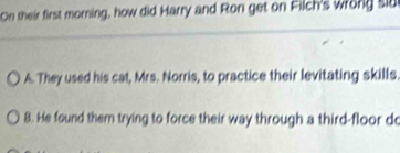 On their first morning, how did Harry and Ron get on Filch's wrong sld
A. They used his cat, Mrs. Norris, to practice their levitating skills
8. He found them trying to force their way through a third-floor d