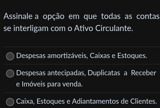 Assinale a opção em que todas as contas
se interligam com o Ativo Circulante.
Despesas amortizáveis, Caixas e Estoques.
Despesas antecipadas, Duplicatas a Receber
e Imóveis para venda.
Caixa, Estoques e Adiantamentos de Clientes.