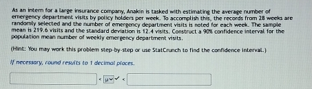 As an intern for a large insurance company, Anakin is tasked with estimating the average number of 
emergency department visits by policy holders per week. To accomplish this, the records from 28 weeks are 
randomly selected and the number of emergency department visits is noted for each week. The sample 
mean is 219.6 visits and the standard deviation is 12.4 visits. Construct a 90% confidence interval for the 
population mean number of weekly emergency department visits. 
(Hint: You may work this problem step-by-step or use StatCrunch to find the confidence interval.) 
If necessary, round results to 1 decimal places.
□ □