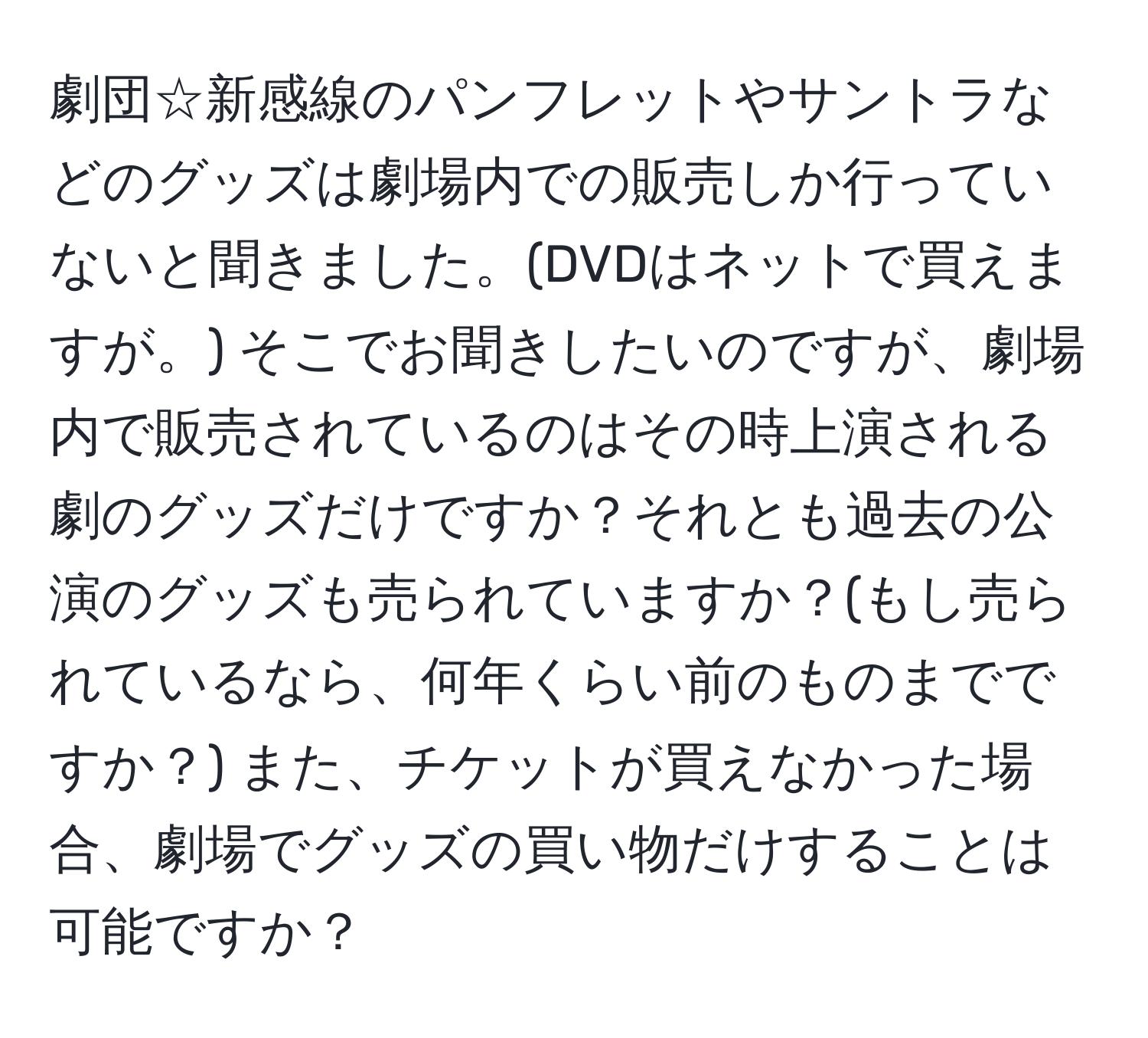 劇団☆新感線のパンフレットやサントラなどのグッズは劇場内での販売しか行っていないと聞きました。(DVDはネットで買えますが。) そこでお聞きしたいのですが、劇場内で販売されているのはその時上演される劇のグッズだけですか？それとも過去の公演のグッズも売られていますか？(もし売られているなら、何年くらい前のものまでですか？) また、チケットが買えなかった場合、劇場でグッズの買い物だけすることは可能ですか？
