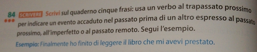 Scrivere Scrivi sul quaderno cinque frasi: usa un verbo al trapassato prossimo 
per indicare un evento accaduto nel passato prima di un altro espresso al passato 
prossimo, all’imperfetto o al passato remoto. Segui l’esempio. 
Esempio: Finalmente ho finito di leggere il libro che mi avevi prestato.