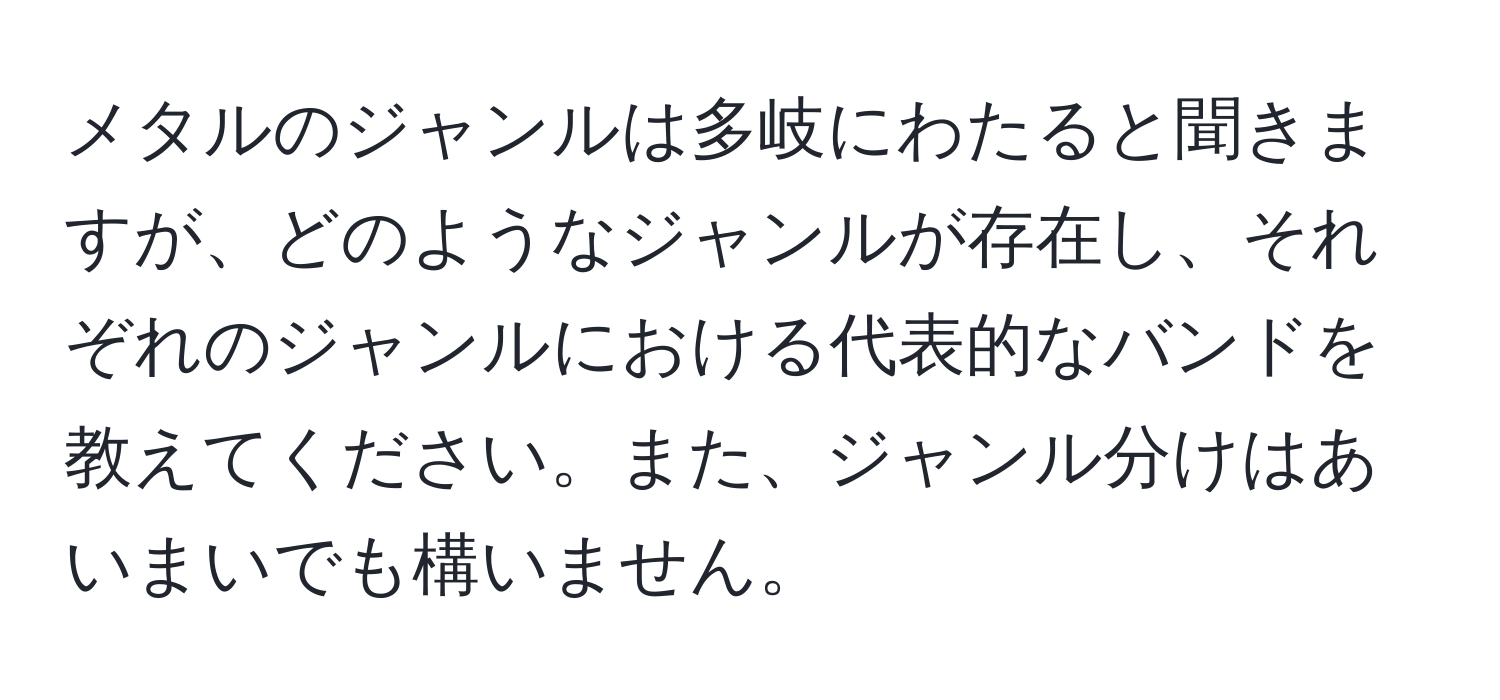 メタルのジャンルは多岐にわたると聞きますが、どのようなジャンルが存在し、それぞれのジャンルにおける代表的なバンドを教えてください。また、ジャンル分けはあいまいでも構いません。