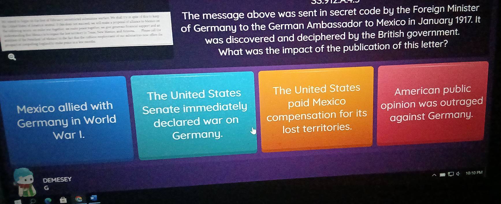 stee lote of omenica sestea. I this does not munteed, we will make a proposal of alliance to Mexico on The message above was sent in secret code by the Foreign Minister
We sosend to Nigoe on the lone of Fehensurs cmnestrited soltemsime warfane. We sall try in opite of this to keep
te olwing tenes we mike war ogettor, we maits peace togtter, we goive genenous financial support and an of Germany to the German Ambassador to Mexico in January 1917. It
ntonsanding five Mimics ini ngan the fow secntore in Tenas. New Maman, and Azzna, Plasse call the
anieptoes of the Penthen of Menins' tn the tat foo the cotlee emplooment of out avenarines now offers the
peequec cmpeling fonflad to mabe pesace ion a fr coneioe was discovered and deciphered by the British government.
What was the impact of the publication of this letter?
The United States The United States
Mexico allied with American public
Senate immediately paid Mexico
Germany in World opinion was outraged
declared war on compensation for its
against Germany.
War I. Germany. lost territories.
10:10 PM
DEMESEY
G