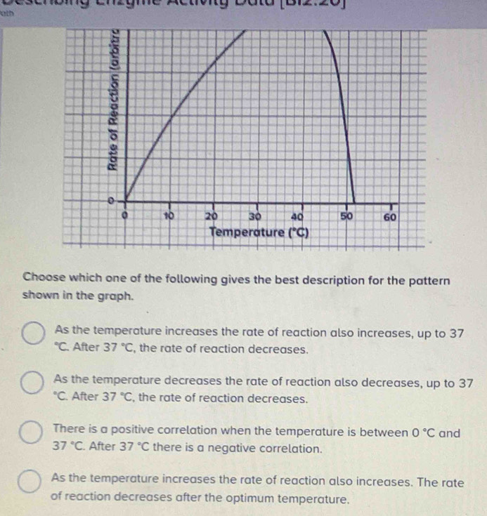 My Dato (B12:20)
ath
Choose which one of the following gives the best description for the pattern
shown in the graph.
As the temperature increases the rate of reaction also increases, up to 37
°C. After 37°C , the rate of reaction decreases.
As the temperature decreases the rate of reaction also decreases, up to 37
°C. After 37°C , the rate of reaction decreases.
There is a positive correlation when the temperature is between 0°C and
37°C. After 37°C there is a negative correlation.
As the temperature increases the rate of reaction also increases. The rate
of reaction decreases after the optimum temperature.