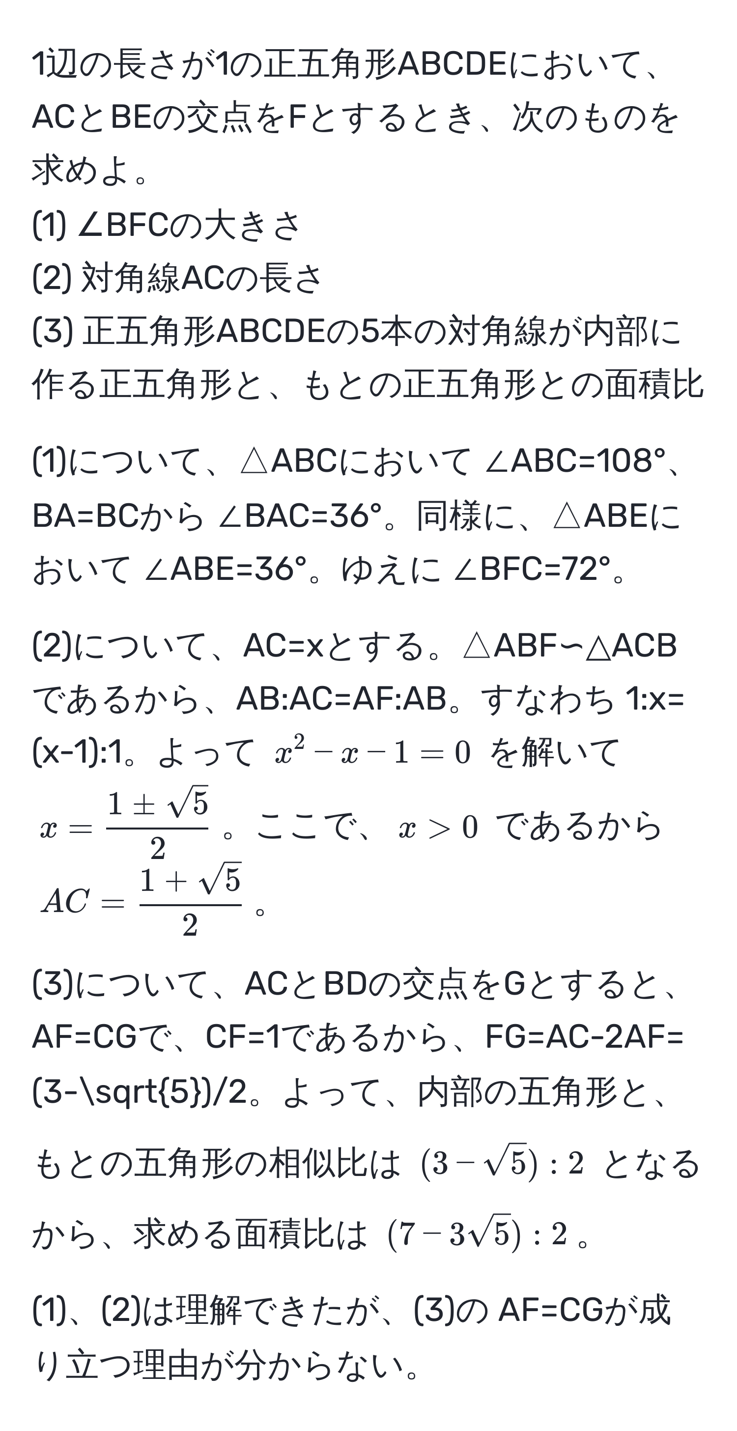 1辺の長さが1の正五角形ABCDEにおいて、ACとBEの交点をFとするとき、次のものを求めよ。  
(1) ∠BFCの大きさ  
(2) 対角線ACの長さ  
(3) 正五角形ABCDEの5本の対角線が内部に作る正五角形と、もとの正五角形との面積比  

(1)について、△ABCにおいて ∠ABC=108°、BA=BCから ∠BAC=36°。同様に、△ABEにおいて ∠ABE=36°。ゆえに ∠BFC=72°。  

(2)について、AC=xとする。△ABF∽△ACBであるから、AB:AC=AF:AB。すなわち 1:x=(x-1):1。よって $x^(2-x-1=0$ を解いて $x=frac1±sqrt(5))2$。ここで、$x>0$ であるから $AC= (1+sqrt(5))/2 $。  

(3)について、ACとBDの交点をGとすると、AF=CGで、CF=1であるから、FG=AC-2AF=(3-sqrt(5))/2。よって、内部の五角形と、もとの五角形の相似比は $(3-sqrt(5)):2$ となるから、求める面積比は $(7-3sqrt(5)):2$。  

(1)、(2)は理解できたが、(3)の AF=CGが成り立つ理由が分からない。