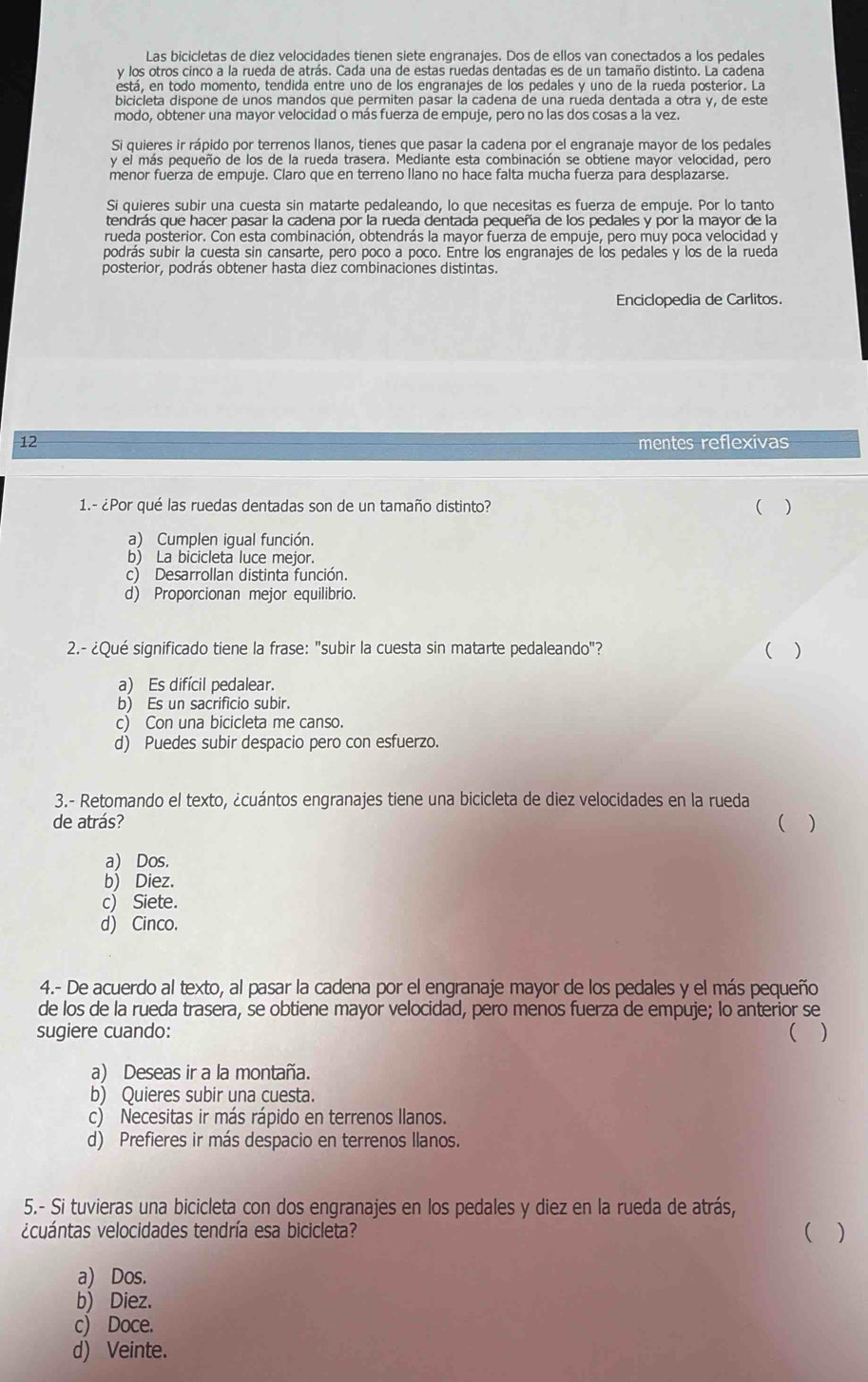 Las bicicletas de diez velocidades tienen siete engranajes. Dos de ellos van conectados a los pedales
y los otros cinco a la rueda de atrás. Cada una de estas ruedas dentadas es de un tamaño distinto. La cadena
está, en todo momento, tendida entre uno de los engranajes de los pedales y uno de la rueda posterior. La
bicicleta dispone de unos mandos que permiten pasar la cadena de una rueda dentada a otra y, de este
modo, obtener una mayor velocidad o más fuerza de empuje, pero no las dos cosas a la vez.
Si quieres ir rápido por terrenos llanos, tienes que pasar la cadena por el engranaje mayor de los pedales
y el más pequeño de los de la rueda trasera. Mediante esta combinación se obtiene mayor velocidad, pero
menor fuerza de empuje. Claro que en terreno Ilano no hace falta mucha fuerza para desplazarse.
Si quieres subir una cuesta sin matarte pedaleando, lo que necesitas es fuerza de empuje. Por lo tanto
tendrás que hacer pasar la cadena por la rueda dentada pequeña de los pedales y por la mayor de la
rueda posterior. Con esta combinación, obtendrás la mayor fuerza de empuje, pero muy poca velocidad y
podrás subir la cuesta sin cansarte, pero poco a poco. Entre los engranajes de los pedales y los de la rueda
posterior, podrás obtener hasta diez combinaciones distintas.
Enciclopedia de Carlitos.
12 mentes reflexivas
1.- ¿Por qué las ruedas dentadas son de un tamaño distinto?
( )
a) Cumplen igual función.
b) La bicicleta luce mejor.
c) Desarrollan distinta función.
d) Proporcionan mejor equilibrio.
2.- ¿Qué significado tiene la frase: "subir la cuesta sin matarte pedaleando"? ( )
a) Es difícil pedalear.
b) Es un sacrificio subir.
c) Con una bicicleta me canso.
d) Puedes subir despacio pero con esfuerzo.
3.- Retomando el texto, ¿cuántos engranajes tiene una bicicleta de diez velocidades en la rueda
de atrás? ( )
a) Dos.
b) Diez.
c)  Siete.
d) Cinco.
4.- De acuerdo al texto, al pasar la cadena por el engranaje mayor de los pedales y el más pequeño
de los de la rueda trasera, se obtiene mayor velocidad, pero menos fuerza de empuje; lo anterior se
sugiere cuando: ( )
a) Deseas ir a la montaña.
b) Quieres subir una cuesta.
c) Necesitas ir más rápido en terrenos llanos.
d) Prefieres ir más despacio en terrenos llanos.
5.- Si tuvieras una bicicleta con dos engranajes en los pedales y diez en la rueda de atrás,
vcuántas velocidades tendría esa bicicleta? ( )
a) Dos.
b) Diez.
c) Doce.
d) Veinte.