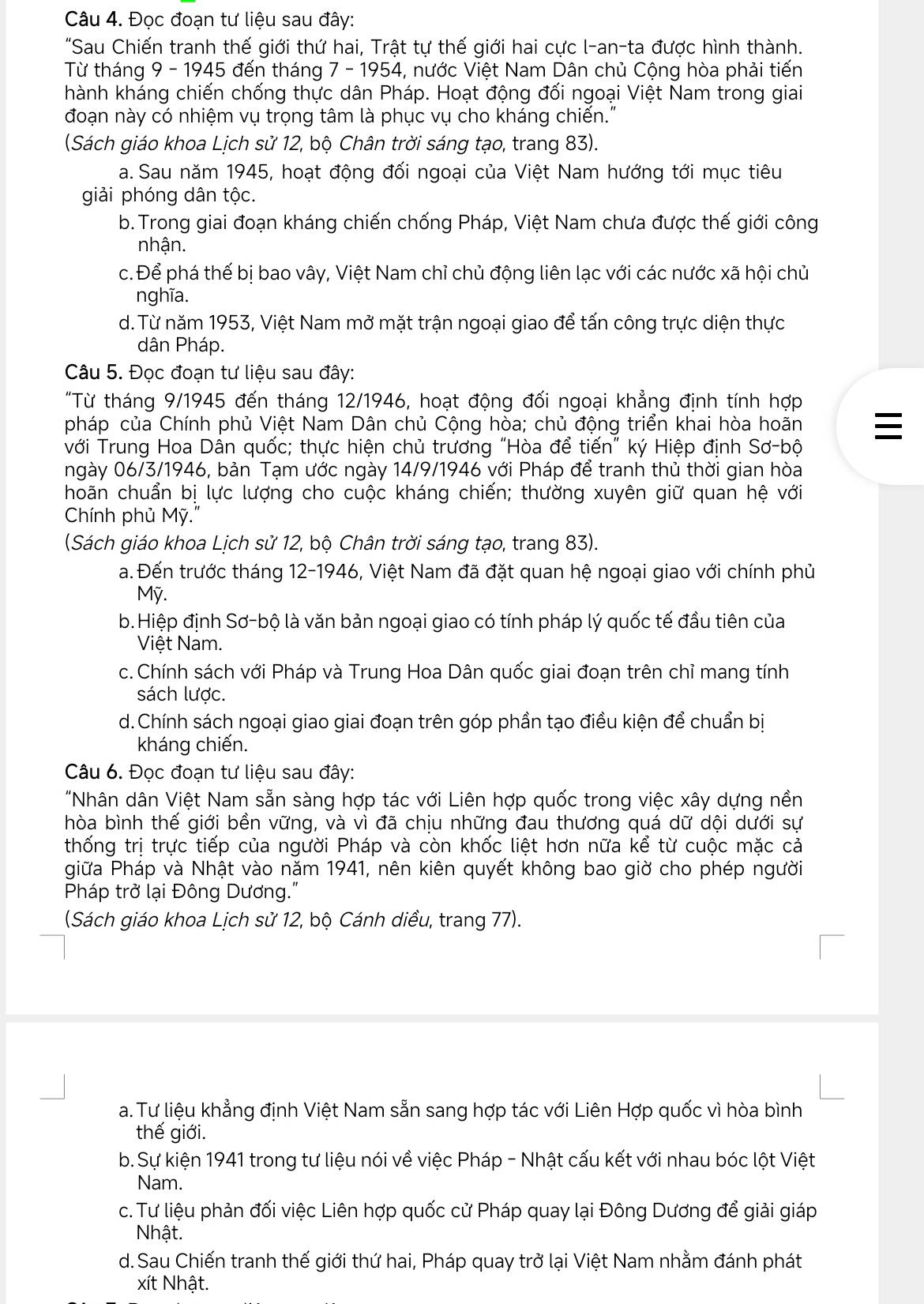 Đọc đoạn tư liệu sau đây:
"Sau Chiến tranh thế giới thứ hai, Trật tự thế giới hai cực l-an-ta được hình thành.
Từ tháng 9 - 1945 đến tháng 7 - 1954, nước Việt Nam Dân chủ Cộng hòa phải tiến
hành kháng chiến chống thực dân Pháp. Hoạt động đối ngoại Việt Nam trong giai
đoạn này có nhiệm vụ trọng tâm là phục vụ cho kháng chiến."
(Sách giáo khoa Lịch sử 12, bộ Chân trời sáng tạo, trang 83).
a. Sau năm 1945, hoạt động đối ngoại của Việt Nam hướng tới mục tiêu
giải phóng dân tộc.
b. Trong giai đoạn kháng chiến chống Pháp, Việt Nam chưa được thế giới công
nhận.
c. Để phá thế bị bao vây, Việt Nam chỉ chủ động liên lạc với các nước xã hội chủ
nghĩa.
d. Từ năm 1953, Việt Nam mở mặt trận ngoại giao để tấn công trực diện thực
dân Pháp.
Câu 5. Đọc đoạn tư liệu sau đây:
"Từ tháng 9/1945 đến tháng 12/1946, hoạt động đối ngoại khẳng định tính hợp
pháp của Chính phủ Việt Nam Dân chủ Cộng hòa; chủ động triển khai hòa hoãn 
với Trung Hoa Dân quốc; thực hiện chủ trương "Hòa để tiến" ký Hiệp định Sơ-bộ
ngày 06/3/1946, bản Tạm ước ngày 14/9/1946 với Pháp để tranh thủ thời gian hòa
hoãn chuẩn bị lực lượng cho cuộc kháng chiến; thường xuyên giữ quan hệ với
Chính phủ Mỹ."
(Sách giáo khoa Lịch sử 12, bộ Chân trời sáng tạo, trang 83).
a. Đến trước tháng 12-1946, Việt Nam đã đặt quan hệ ngoại giao với chính phủ
Mỹ.
b.Hiệp định Sơ-bộ là văn bản ngoại giao có tính pháp lý quốc tế đầu tiên của
Việt Nam.
c. Chính sách với Pháp và Trung Hoa Dân quốc giai đoạn trên chỉ mang tính
sách lược.
d.Chính sách ngoại giao giai đoạn trên góp phần tạo điều kiện để chuẩn bị
kháng chiến.
Câu 6. Đọc đoạn tư liệu sau đây:
"Nhân dân Việt Nam sẵn sàng hợp tác với Liên hợp quốc trong việc xây dựng nền
hòa bình thế giới bền vững, và vì đã chịu những đau thương quá dữ dội dưới sự
thống trị trực tiếp của người Pháp và còn khốc liệt hơn nữa kể từ cuộc mặc cả
giữa Pháp và Nhật vào năm 1941, nên kiên quyết không bao giờ cho phép người
Pháp trở lại Đông Dương."
(Sách giáo khoa Lịch sử 12, bộ Cánh diều, trang 77).
a. Tư liệu khẳng định Việt Nam sẵn sang hợp tác với Liên Hợp quốc vì hòa bình
thế giới.
b. Sự kiện 1941 trong tư liệu nói về việc Pháp - Nhật cấu kết với nhau bóc lột Việt
Nam.
c. Tư liệu phản đối việc Liên hợp quốc cử Pháp quay lại Đông Dương để giải giáp
Nhật.
d. Sau Chiến tranh thế giới thứ hai, Pháp quay trở lại Việt Nam nhằm đánh phát
xít Nhật.